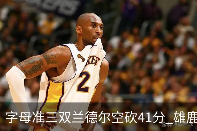 字母准三双兰德尔空砍41分 雄鹿淘汰尼克斯